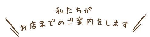 私たちがお店までのご案内をします